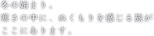 冬の始まり。寒さの中に、ぬくもりを感じる旅が ここにあります。