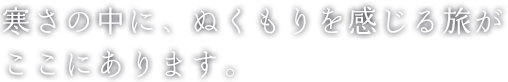 寒さの中に、ぬくもりを感じる旅が ここにあります。
